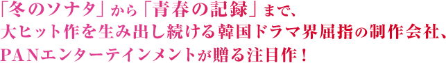 “「冬のソナタ」から「青春の記録」まで、大ヒット作を生み出し続ける韓国ドラマ界屈指の制作会社、PANエンターテインメントが贈る注目作！