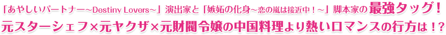 「あやしいパートナー～Destiny Lovers～」演出家と「嫉妬の化身～恋の嵐は接近中！～」脚本家の最強タッグ！ 元スターシェフ×元ヤクザ×元財閥令嬢の中国料理より熱いロマンスの行方は!?