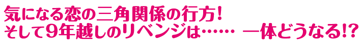 気になる恋の三角関係の行方！そして９年越しのリベンジは…… 一体どうなる!?