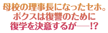 母校の理事長になったセホ。ボクスは復讐のために復学を決意するが―！？