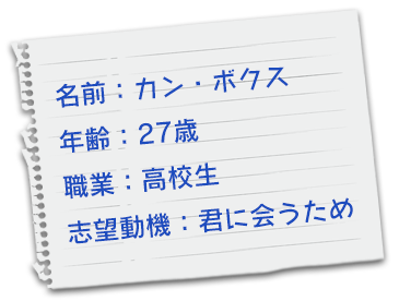 名前：カン・ボクス　年齢：27歳　職業：高校生　志望動機：君に会うため