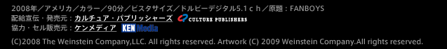 2008年／アメリカ／カラー／90分／ビスタサイズ／ドルビーデジタル5.1ｃｈ／原題：FANBOYS
配給宣伝・発売元：カルチュア・パブリッシャーズ
協力・セル販売元：ケンメディア
（C)2008 The Weinstein Company,LLC. All rights reserved. Artwork (C) 2009 Weinstein Company.All rights reserved.
