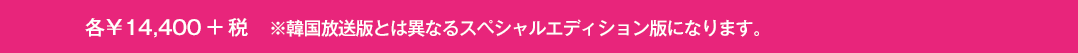 各￥14,400+税　※韓国放送版とは異なるスペシャルエディション版になります。