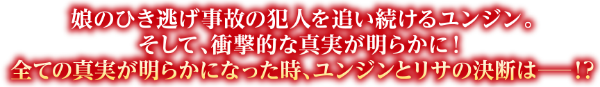 娘のひき逃げ事故の犯人を追い続けるユンジン。そして、衝撃的な真実が明らかに！全ての真実が明らかになった時、ユンジンとリサの決断は―!?