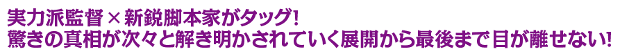 実力派監督×新鋭脚本家がタッグ！驚きの真相が次々と解き明かされていく展開から最後まで目が離せない！