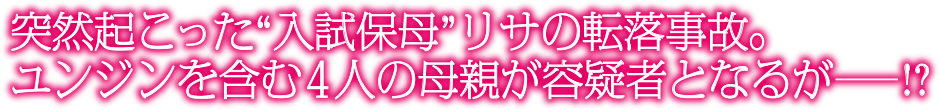 突然起こった“入試保母”リサの転落事故。ユンジンを含む４人の母親が容疑者となるが―!?