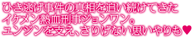 ひき逃げ事件の真相を追い続けてきたイケメン熱血刑事ジョンワン。ユンジンを支え、さりげない思いやりも