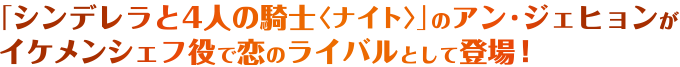 「シンデレラと4人の騎士〈ナイト〉」のアン・ジェヒョンがイケメンシェフ役で恋のライバルとして登場！