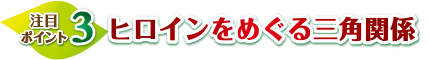 注目ポイント3　ヒロインをめぐる三角関係