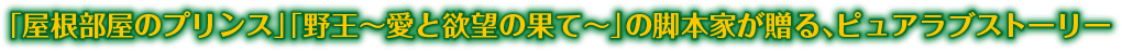 「屋根部屋のプリンス」「野王～愛と欲望の果て～」の脚本家が贈る、ピュアラブストーリー