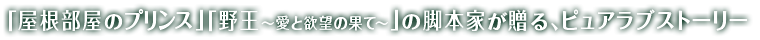 「屋根部屋のプリンス」「野王〜愛と欲望の果て〜」の脚本家が贈る、ピュアラブストーリー