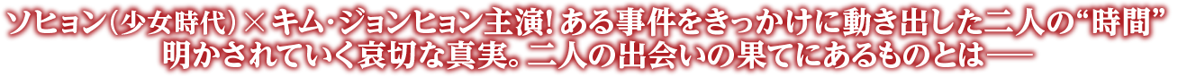 ソヒョン（少女時代）╳キム･ジョンヒョン主演！ ある事件をきっかけに動き出した二人の“時間”明かされていく哀切な真実。二人の出会いの果てにあるものとは―