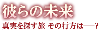 彼らの未来　真実を探す旅 その行方は―？