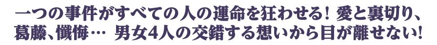 一つの事件がすべての人の運命を狂わせる！ 愛と裏切り、葛藤、懺悔… 男女４人の交錯する想いから目が離せない！