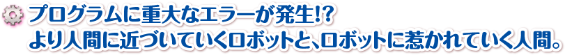 プログラムに重大なエラーが発生！？より人間に近づいていくロボットと、ロボットに惹かれていく人間。