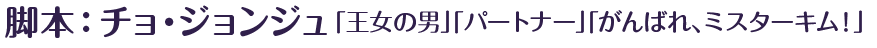 脚本：チョ・ジョンジュ「王女の男」「パートナー」「がんばれ、ミスターキム！」