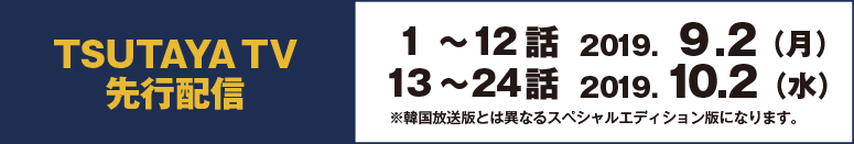 TSUTAYA TV先行配信　1～12話　2019.9.2 （月）　13～24話　2019.10.2 （水）　※韓国放送版とは異なるスペシャルエディション版になります。