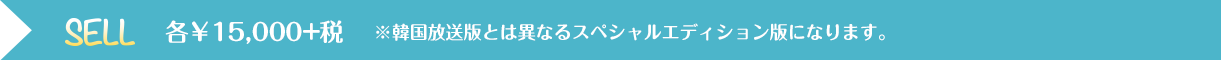 SELL　各￥15,000+税　※韓国放送版とは異なるスペシャルエディション版になります。