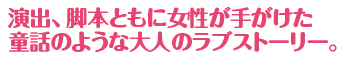 演出、脚本ともに女性が手がけた童話のような大人のラブストーリー。