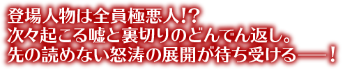 登場人物は全員極悪人！？次々起こる嘘と裏切りのどんでん返し。先の読めない怒涛の展開が待ち受けるー！