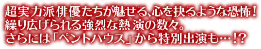 超実力派俳優たちが魅せる、心を抉るような恐怖！繰り広げられる強烈な熱演の数々。さらには「ペントハウス」から特別出演も…！？
