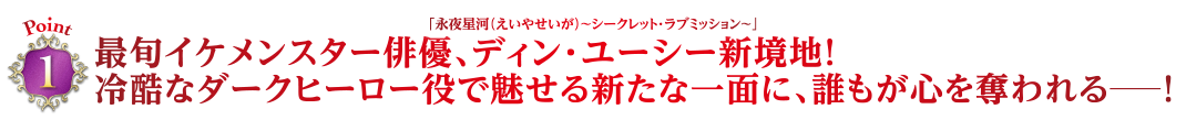 Point1　最旬イケメンスター俳優、「永夜星河（えいやせいが）〜シークレット・ラブミッション〜」ディン・ユーシー新境地！冷酷なダークヒーロー役で魅せる新たな一面に、誰もが心を奪われる―！