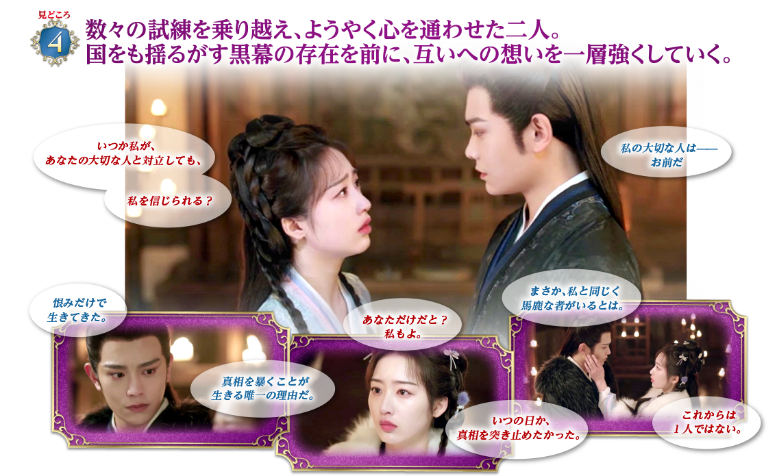 見どころ4　数々の試練を乗り越え、ようやく心を通わせた二人。国をも揺るがす黒幕の存在を前に、互いへの想いを一層強くしていく。