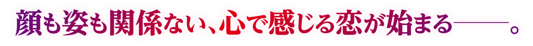 顔も姿も関係ない、心で感じる恋が始まる―。