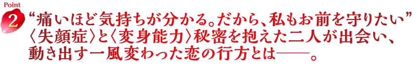 Point2　“痛いほど気持ちが分かる。だから、私もお前を守りたい” 〈失顔症〉と〈変身能力〉秘密を抱えた二人が出会い、動き出す一風変わった恋の行方とは━。