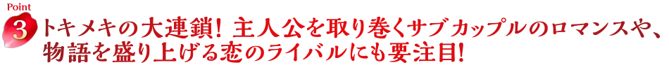 Point3　トキメキの大連鎖！ 主人公を取り巻くサブカップルのロマンスや、物語を盛り上げる恋のライバルにも要注目！