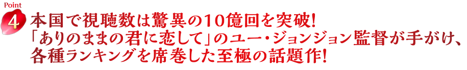 Point4　本国で視聴数は驚異の10億回を突破！「ありのままの君に恋して」のユー・ジョンジョン監督が手がけ、各種ランキングを席巻した至極の話題作！