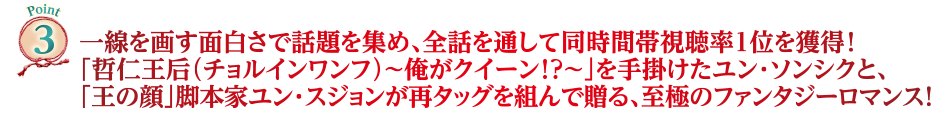Point3　一線を画す面白さで話題を集め、全話を通して同時間帯視聴率1位を獲得！「哲仁王后（チョルインワンフ）～俺がクイーン！？～」を手掛けたユン・ソンシクと、「王の顔」脚本家ユン・スジョンが再タッグを組んで贈る、至極のファンタジーロマンス！