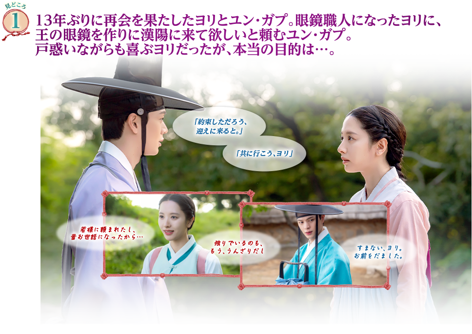 見どころ1　13年ぶりに再会を果たしたヨリとユン・ガプ。眼鏡職人になったヨリに、王の眼鏡を作りに漢陽に来て欲しいと頼むユン・ガプ。戸惑いながらも喜ぶヨリだったが、本当の目的は…。