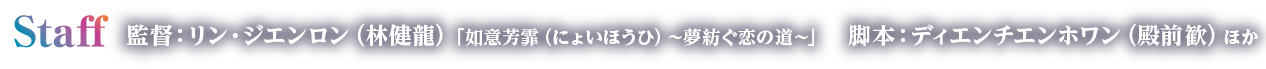 Staff　監督：リン・ジエンロン（林健龍）「如意芳霏（にょいほうひ）～夢紡ぐ恋の道～」　脚本：ディエンチエンホワン（殿前歓）ほか