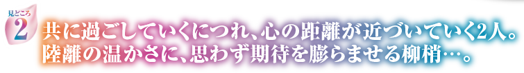 見どころ2　共に過ごしていくにつれ、心の距離が近づいていく2人。陸離の温かさに、思わず期待を膨らませる柳梢…。