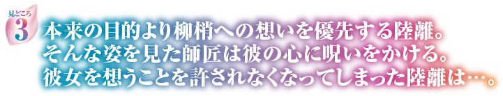 見どころ3　本来の目的より柳梢への想いを優先する陸離。そんな姿を見た師匠は彼の心に呪いをかける。彼女を想うことを許されなくなってしまった陸離は…。