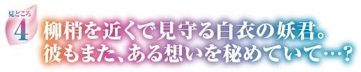 見どころ4　柳梢を近くで見守る白衣の妖君。彼もまた、ある想いを秘めていて…？
