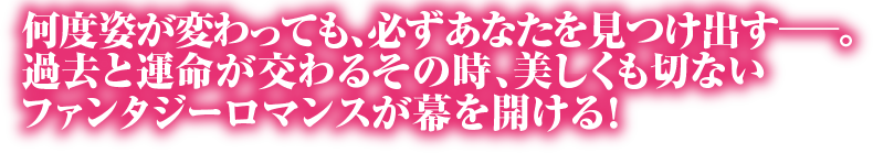 何度姿が変わっても、必ずあなたを見つけ出すー。過去と運命が交わるその時、美しくも切ないファンタジーロマンスが幕を開ける！