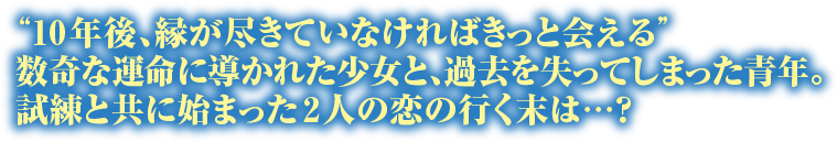 “10年後、縁が尽きていなければきっと会える”数奇な運命に導かれた少女と、過去を失ってしまった青年。試練と共に始まった2人の恋の行く末は…？