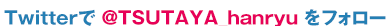 Twitterで　@TSUTAYA_hanryu　をフォロー