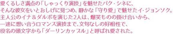 愛くるしさ満点の「しゃっくり演技」を魅せたパク・シネに、
そんな彼女をいとおしげに見つめ、静かな「守り愛」で魅せたイ・ジョンソク。
主人公のイナ＆ダルポを演じた2人は、爆笑ものの掛け合いから、
一途に想い合うロマンス演技まで、文句なしの好相性で、
役名の頭文字から「ダーリンカップル」と呼ばれ愛された。