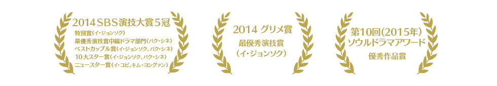 2014ＳＢＳ演技大賞５冠 特別賞（イ・ジョンソク）最優秀演技賞中編ドラマ部門（パク・シネ）ベストカップル賞（イ・ジョンソク、パク・シネ）10大スター賞（イ・ジョンソク、パク・シネ）ニュースター賞（イ・ユビ、キム・ヨングァン）　2014 グリメ賞最優秀演技賞（イ・ジョンソク）　第10回(2015年）ソウルドラマアワード 優秀作品賞