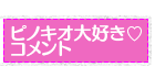ピノキオ大好きコメント