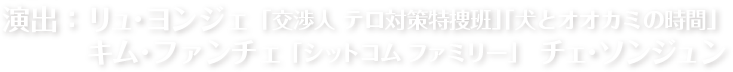 演出：リュ・ヨンジェ 「交渉人 テロ対策特捜班」「犬とオオカミの時間」　キム・ファンチェ 「シットコム ファミリー」   チェ・ソンジュン