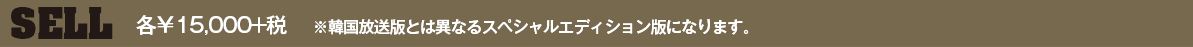 SELL　各￥15,000+税　※韓国放送版とは異なるスペシャルエディション版になります。