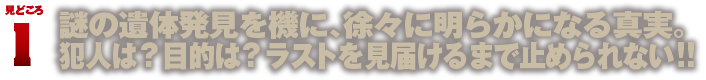 見どころ1　謎の遺体発見を機に、徐々に明らかになる真実。犯人は？目的は？ラストを見届けるまで止められない!!