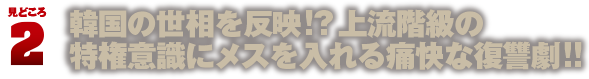 見どころ2　韓国の世相を反映!?上流階級の特権意識にメスを入れる痛快な復讐劇!!