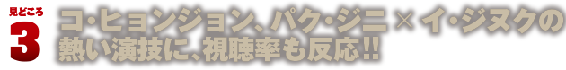 見どころ3　コ・ヒョンジョン、パク・ジニ×イ・ジヌクの熱い演技に、視聴率も反応!!