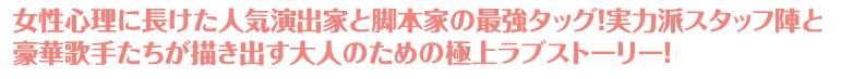 女性心理に長けた人気演出家と脚本家の最強タッグ！実力派スタッフ陣と豪華歌手たちが描き出す大人のための極上ラブストーリー！