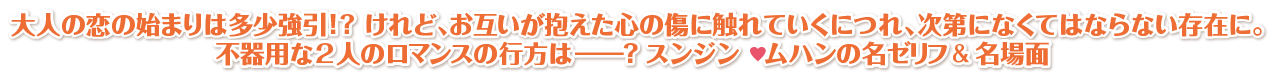 大人の恋の始まりは多少強引!? けれど、お互いが抱えた心の傷に触れていくにつれ、次第になくてはならない存在に。不器用な2人のロマンスの行方は―？ スンジン　ムハンの名ゼリフ＆名場面